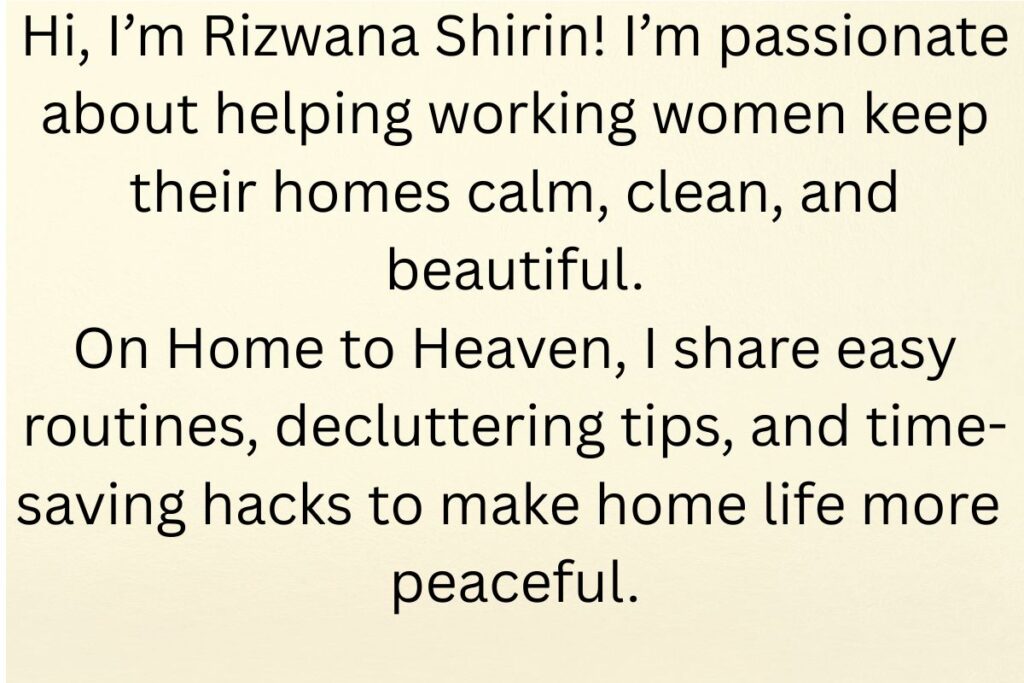 Hi, I’m Rizwana Shirin! I’m passionate about helping working women keep their homes calm, clean, and beautiful. On Home to Heaven, I share easy routines, decluttering tips, and time-saving hacks t
